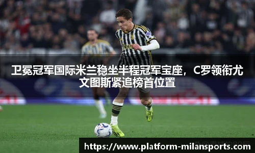 卫冕冠军国际米兰稳坐半程冠军宝座，C罗领衔尤文图斯紧追榜首位置