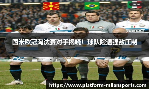 国米欧冠淘汰赛对手揭晓!球队险遭强敌压制