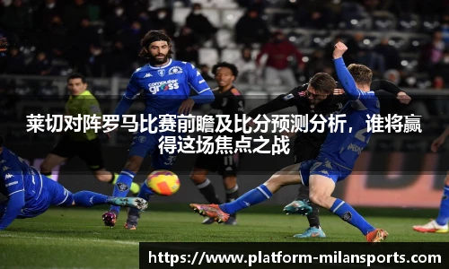 莱切对阵罗马比赛前瞻及比分预测分析，谁将赢得这场焦点之战