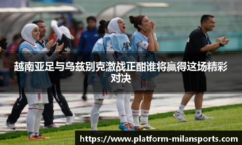 越南亚足与乌兹别克激战正酣谁将赢得这场精彩对决